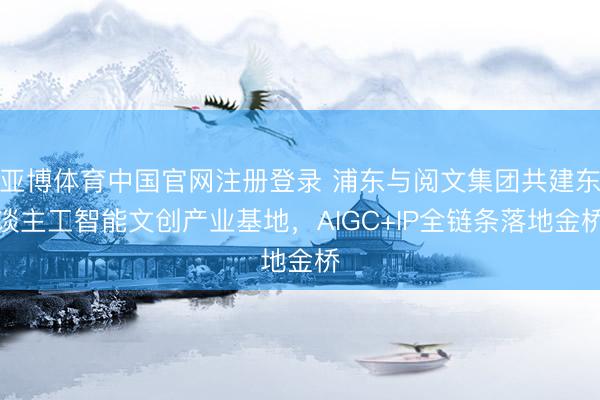 亚博体育中国官网注册登录 浦东与阅文集团共建东谈主工智能文创产业基地，AIGC+IP全链条落地金桥