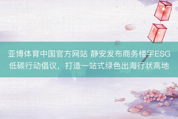 亚博体育中国官方网站 静安发布商务楼宇ESG低碳行动倡议，打造一站式绿色出海行状高地