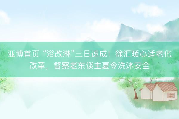 亚博首页 “浴改淋”三日速成!徐汇暖心适老化改革,督察老东谈主夏令洗沐安全