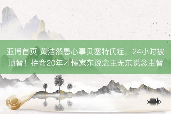 亚博首页 黄浩然患心事贝塞特氏症，24小时被顶替！拚命20年才懂家东说念主无东说念主替