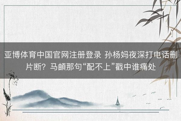 亚博体育中国官网注册登录 孙杨妈夜深打电话删片断？马頔那句“配不上”戳中谁痛处