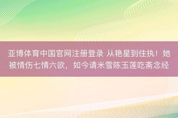 亚博体育中国官网注册登录 从艳星到住执！她被情伤七情六欲，如今请米雪陈玉莲吃斋念经