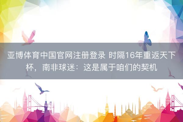 亚博体育中国官网注册登录 时隔16年重返天下杯，南非球迷：这是属于咱们的契机