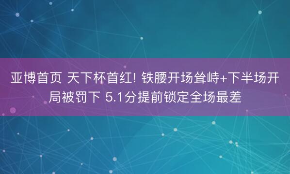 亚博首页 天下杯首红! 铁腰开场耸峙+下半场开局被罚下 5.1分提前锁定全场最差