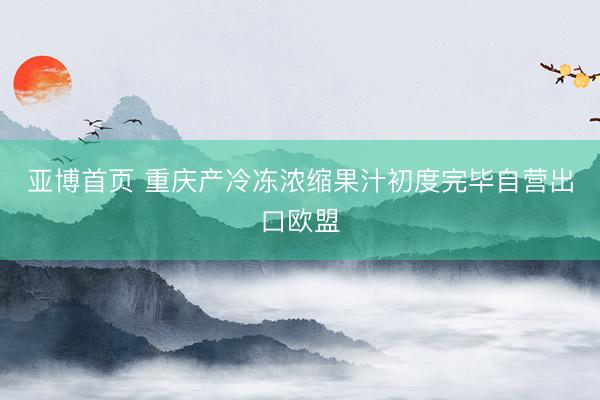 亚博首页 重庆产冷冻浓缩果汁初度完毕自营出口欧盟