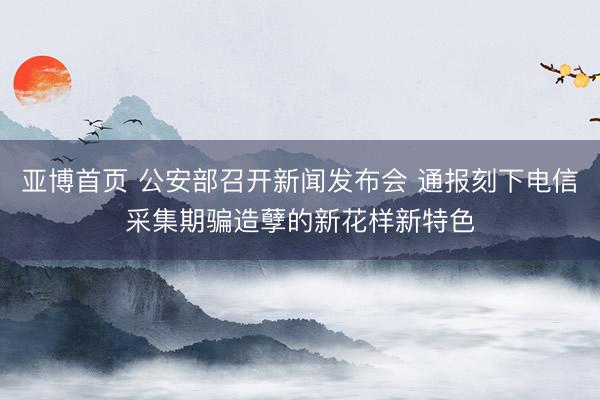 亚博首页 公安部召开新闻发布会 通报刻下电信采集期骗造孽的新花样新特色