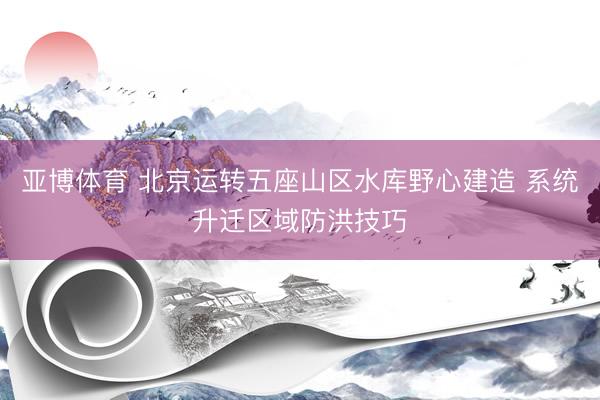 亚博体育 北京运转五座山区水库野心建造 系统升迁区域防洪技巧