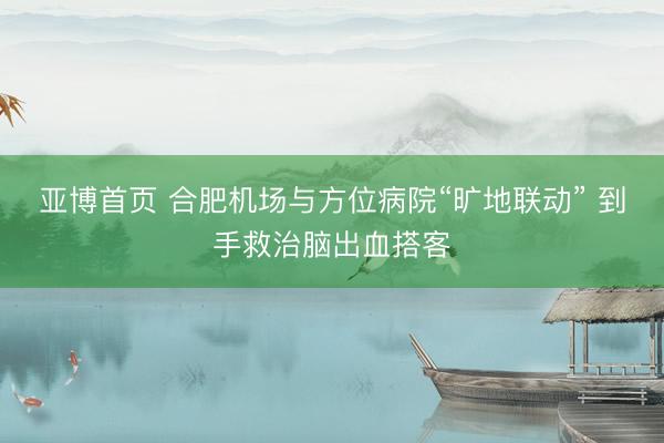 亚博首页 合肥机场与方位病院“旷地联动” 到手救治脑出血搭客