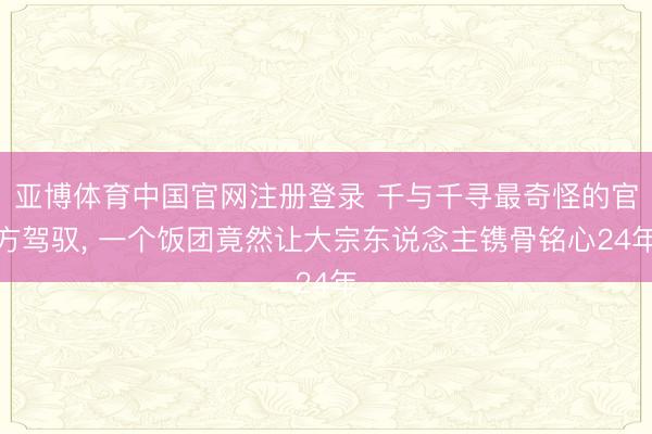 亚博体育中国官网注册登录 千与千寻最奇怪的官方驾驭， 一个饭团竟然让大宗东说念主镌骨铭心24年