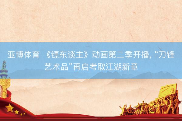 亚博体育 《镖东谈主》动画第二季开播， “刀锋艺术品”再启考取江湖新章