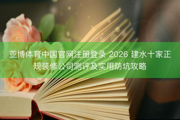 亚博体育中国官网注册登录 2026 建水十家正规装修公司测评及实用防坑攻略