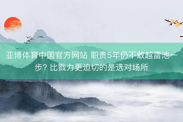亚博体育中国官方网站 职责5年仍不敢越雷池一步? 比戮力更迫切的是选对场所