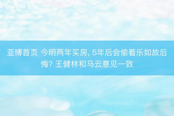 亚博首页 今明两年买房， 5年后会偷着乐如故后悔? 王健林和马云意见一致