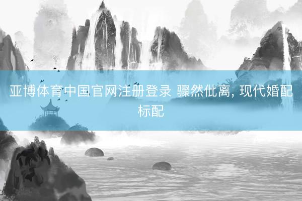 亚博体育中国官网注册登录 骤然仳离, 现代婚配标配