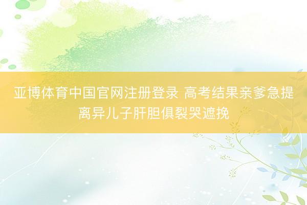 亚博体育中国官网注册登录 高考结果亲爹急提离异儿子肝胆俱裂哭遮挽