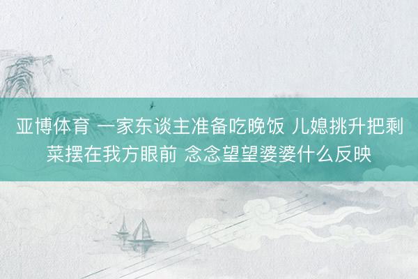 亚博体育 一家东谈主准备吃晚饭 儿媳挑升把剩菜摆在我方眼前 念念望望婆婆什么反映