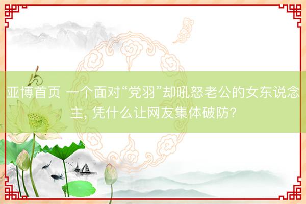 亚博首页 一个面对“党羽”却吼怒老公的女东说念主， 凭什么让网友集体破防?