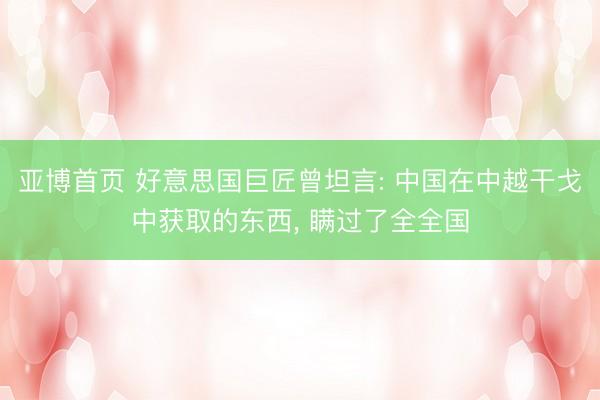 亚博首页 好意思国巨匠曾坦言: 中国在中越干戈中获取的东西， 瞒过了全全国