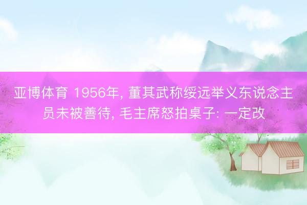 亚博体育 1956年， 董其武称绥远举义东说念主员未被善待， 毛主席怒拍桌子: 一定改