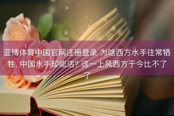 亚博体育中国官网注册登录 为啥西方水手往常牺牲， 中国水手却能活? 这一上风西方于今比不了
