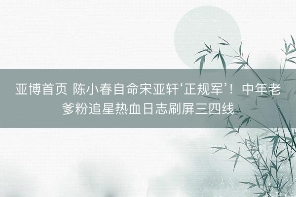 亚博首页 陈小春自命宋亚轩‘正规军’!中年老爹粉追星热血日志刷屏三四线