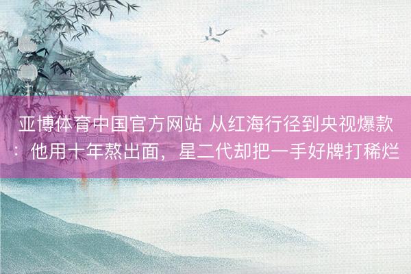 亚博体育中国官方网站 从红海行径到央视爆款:他用十年熬出面,星二代却把一手好牌打稀烂