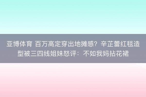 亚博体育 百万高定穿出地摊感?辛芷蕾红毯造型被三四线姐妹怒评:不如我妈拈花裙