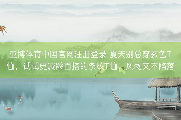 亚博体育中国官网注册登录 夏天别总穿玄色T恤，试试更减龄百搭的条纹T恤，风物又不陷落