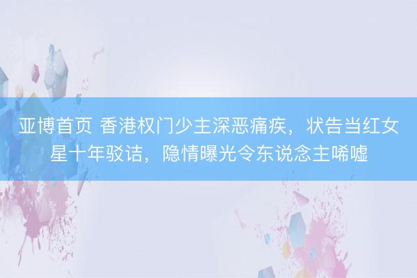 亚博首页 香港权门少主深恶痛疾,状告当红女星十年驳诘,隐情曝光令东说念主唏嘘