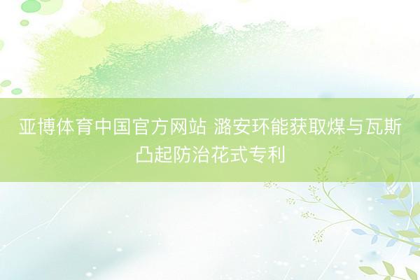 亚博体育中国官方网站 潞安环能获取煤与瓦斯凸起防治花式专利