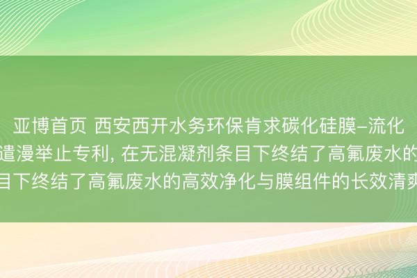 亚博首页 西安西开水务环保肯求碳化硅膜-流化床轮回除氟安装及智能遣漫举止专利, 在无混凝剂条目下终结了高氟废水的高效净化与膜组件的长效清爽驱动