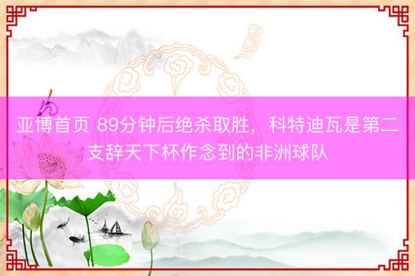 亚博首页 89分钟后绝杀取胜，科特迪瓦是第二支辞天下杯作念到的非洲球队
