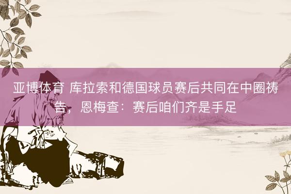 亚博体育 库拉索和德国球员赛后共同在中圈祷告，恩梅查：赛后咱们齐是手足