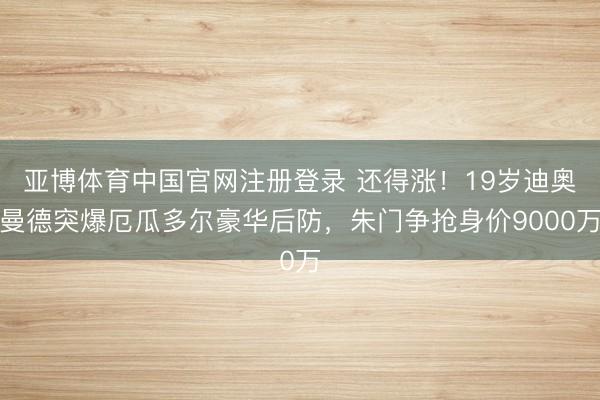 亚博体育中国官网注册登录 还得涨！19岁迪奥曼德突爆厄瓜多尔豪华后防，朱门争抢身价9000万