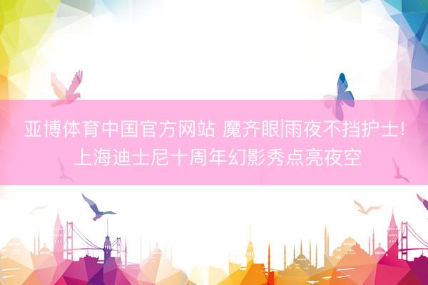 亚博体育中国官方网站 魔齐眼|雨夜不挡护士! 上海迪士尼十周年幻影秀点亮夜空