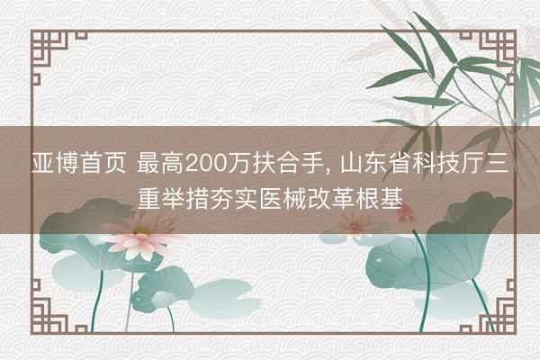 亚博首页 最高200万扶合手， 山东省科技厅三重举措夯实医械改革根基