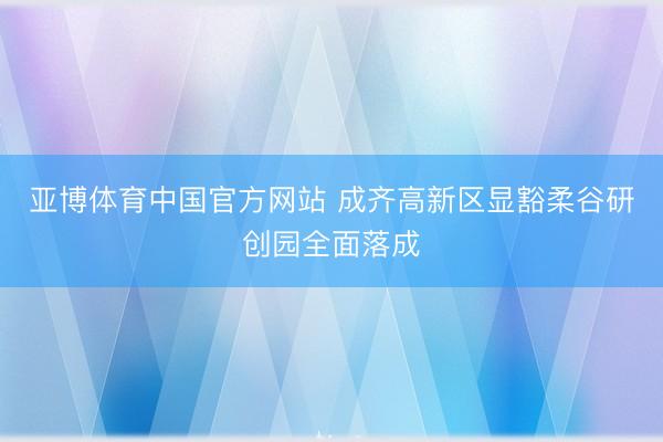 亚博体育中国官方网站 成齐高新区显豁柔谷研创园全面落成