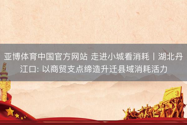亚博体育中国官方网站 走进小城看消耗丨湖北丹江口: 以商贸支点缔造升迁县域消耗活力