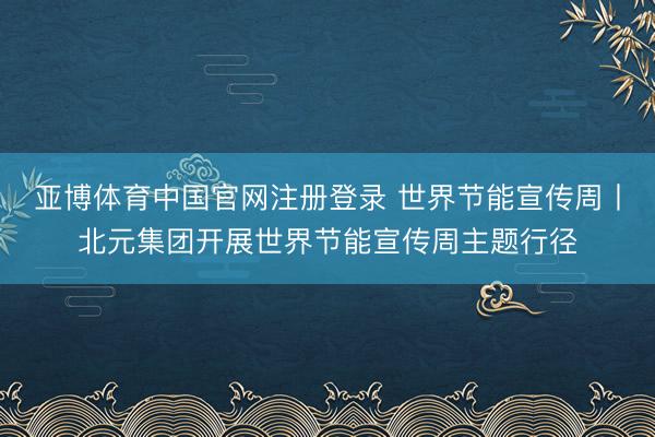 亚博体育中国官网注册登录 世界节能宣传周丨北元集团开展世界节能宣传周主题行径