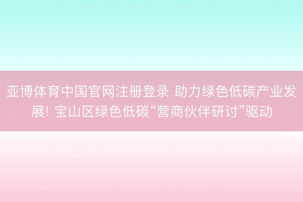 亚博体育中国官网注册登录 助力绿色低碳产业发展! 宝山区绿色低碳“营商伙伴研讨”驱动