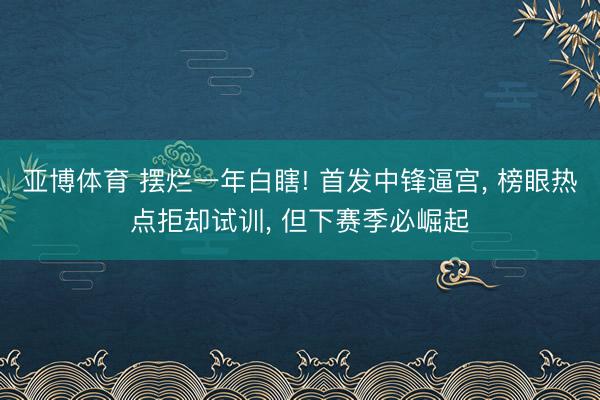 亚博体育 摆烂一年白瞎! 首发中锋逼宫， 榜眼热点拒却试训， 但下赛季必崛起