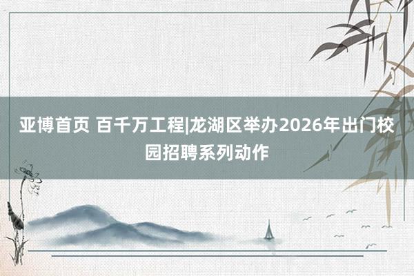 亚博首页 百千万工程|龙湖区举办2026年出门校园招聘系列动作