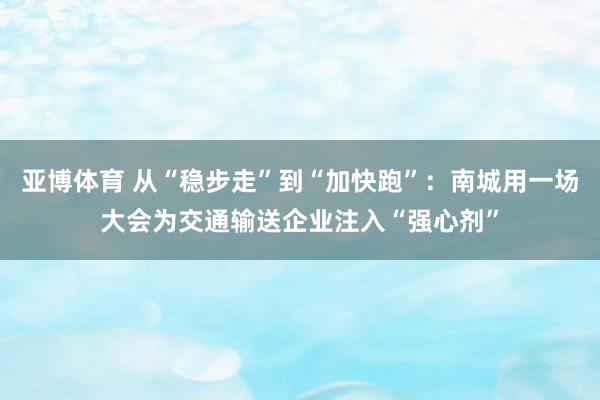 亚博体育 从“稳步走”到“加快跑”:南城用一场大会为交通输送企业注入“强心剂”