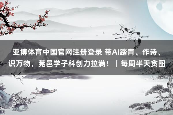 亚博体育中国官网注册登录 带AI踏青、作诗、识万物，莞邑学子科创力拉满！丨每周半天贪图