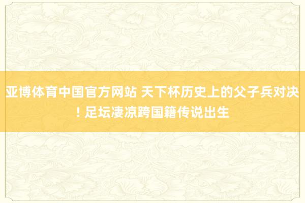 亚博体育中国官方网站 天下杯历史上的父子兵对决! 足坛凄凉跨国籍传说出生