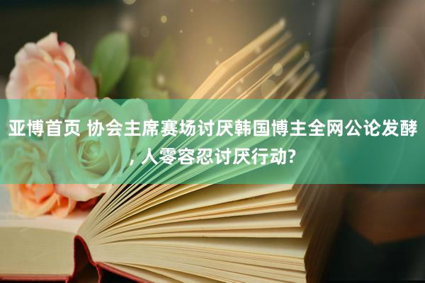 亚博首页 协会主席赛场讨厌韩国博主全网公论发酵， 人零容忍讨厌行动?