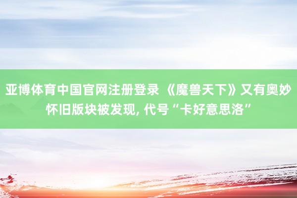 亚博体育中国官网注册登录 《魔兽天下》又有奥妙怀旧版块被发现， 代号“卡好意思洛”