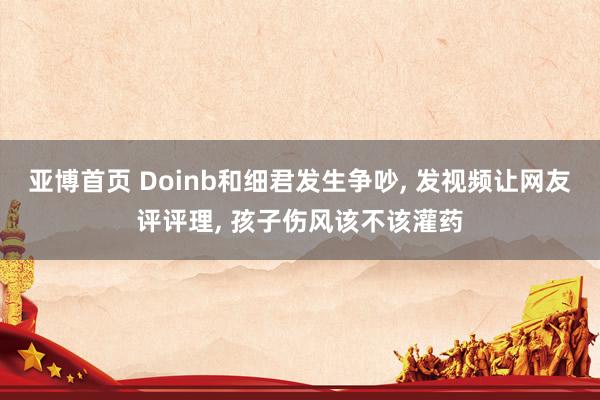 亚博首页 Doinb和细君发生争吵， 发视频让网友评评理， 孩子伤风该不该灌药