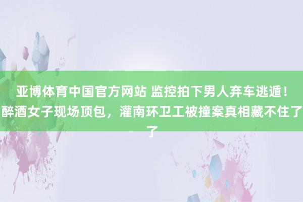 亚博体育中国官方网站 监控拍下男人弃车逃遁！醉酒女子现场顶包，灌南环卫工被撞案真相藏不住了