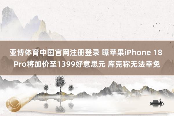 亚博体育中国官网注册登录 曝苹果iPhone 18 Pro将加价至1399好意思元 库克称无法幸免